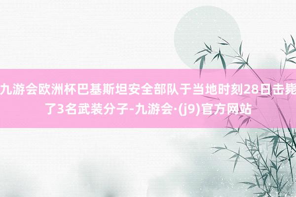 九游会欧洲杯巴基斯坦安全部队于当地时刻28日击毙了3名武装分子-九游会·(j9)官方网站