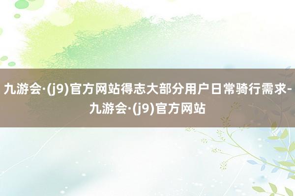 九游会·(j9)官方网站得志大部分用户日常骑行需求-九游会·(j9)官方网站