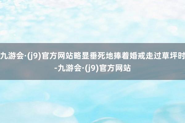 九游会·(j9)官方网站略显垂死地捧着婚戒走过草坪时-九游会·(j9)官方网站
