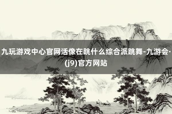 九玩游戏中心官网活像在跳什么综合派跳舞-九游会·(j9)官方网站