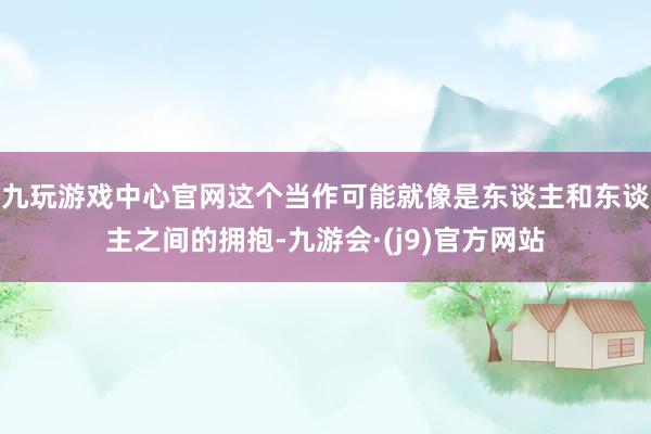 九玩游戏中心官网这个当作可能就像是东谈主和东谈主之间的拥抱-九游会·(j9)官方网站
