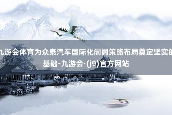 九游会体育为众泰汽车国际化阛阓策略布局奠定坚实的基础-九游会·(j9)官方网站