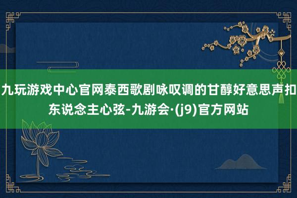 九玩游戏中心官网泰西歌剧咏叹调的甘醇好意思声扣东说念主心弦-九游会·(j9)官方网站