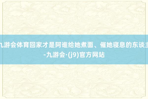 九游会体育回家才是阿谁给她煮面、催她寝息的东谈主-九游会·(j9)官方网站