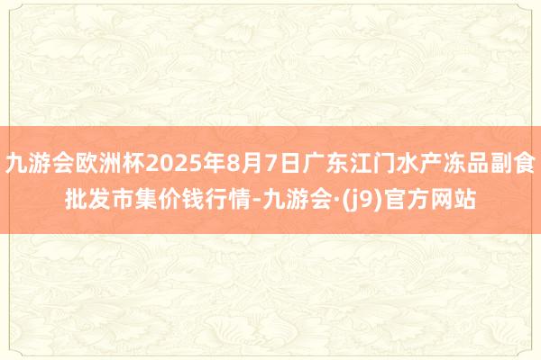 九游会欧洲杯2025年8月7日广东江门水产冻品副食批发市集价钱行情-九游会·(j9)官方网站