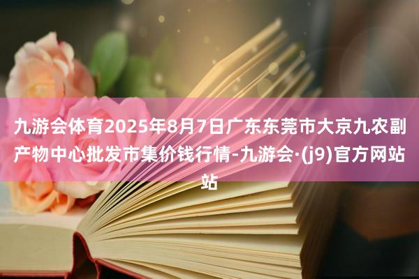 九游会体育2025年8月7日广东东莞市大京九农副产物中心批发市集价钱行情-九游会·(j9)官方网站