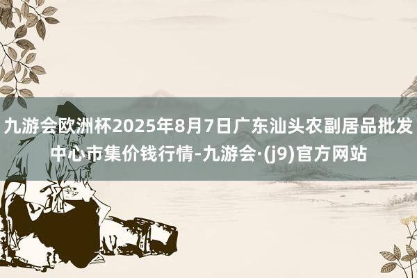 九游会欧洲杯2025年8月7日广东汕头农副居品批发中心市集价钱行情-九游会·(j9)官方网站