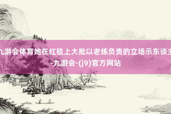 九游会体育她在红毯上大批以老练负责的立场示东谈主-九游会·(j9)官方网站