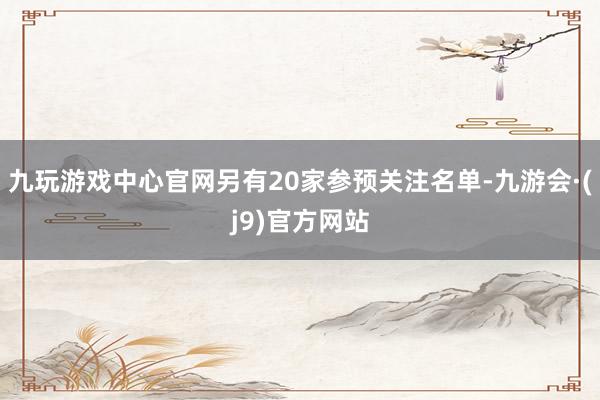 九玩游戏中心官网另有20家参预关注名单-九游会·(j9)官方网站