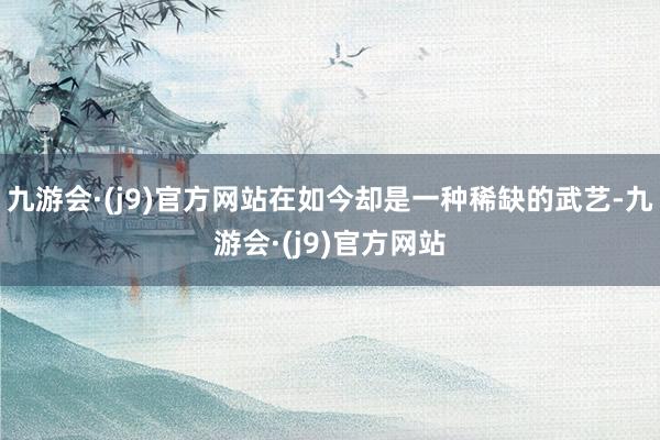 九游会·(j9)官方网站在如今却是一种稀缺的武艺-九游会·(j9)官方网站