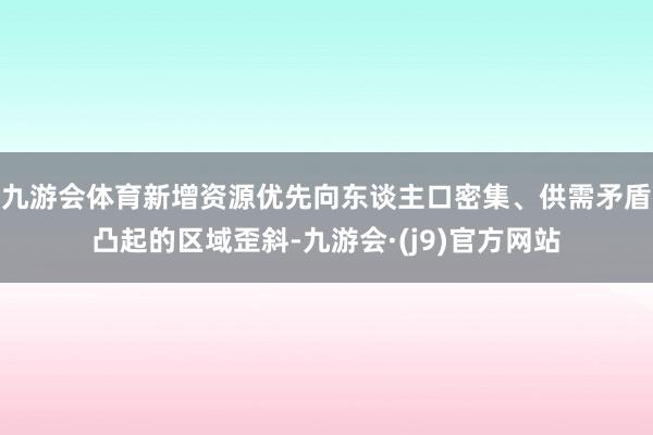 九游会体育新增资源优先向东谈主口密集、供需矛盾凸起的区域歪斜-九游会·(j9)官方网站