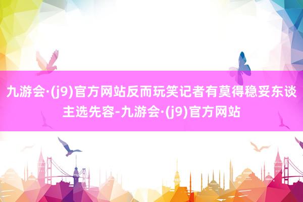 九游会·(j9)官方网站反而玩笑记者有莫得稳妥东谈主选先容-九游会·(j9)官方网站