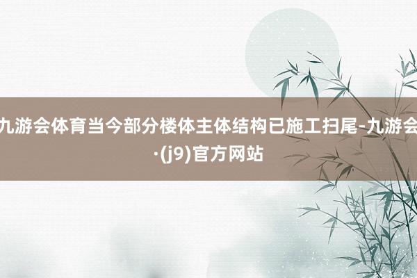 九游会体育当今部分楼体主体结构已施工扫尾-九游会·(j9)官方网站