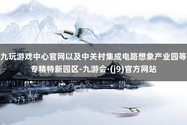 九玩游戏中心官网以及中关村集成电路想象产业园等专精特新园区-九游会·(j9)官方网站