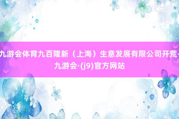 九游会体育九百隆新（上海）生意发展有限公司开荒-九游会·(j9)官方网站