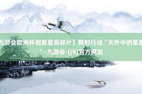 九游会欧洲杯相聚星辰碎片】限时行径“天外中的星星”-九游会·(j9)官方网站