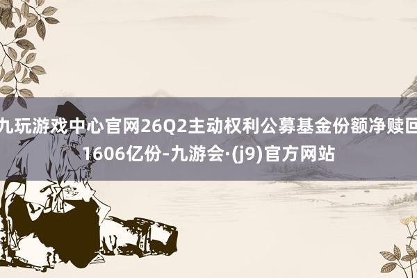 九玩游戏中心官网26Q2主动权利公募基金份额净赎回1606亿份-九游会·(j9)官方网站
