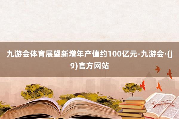 九游会体育展望新增年产值约100亿元-九游会·(j9)官方网站