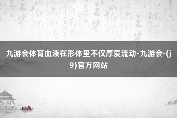 九游会体育血液在形体里不仅厚爱流动-九游会·(j9)官方网站