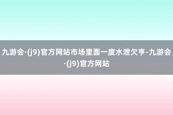 九游会·(j9)官方网站市场里面一度水泄欠亨-九游会·(j9)官方网站