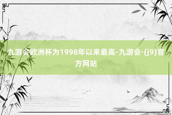 九游会欧洲杯为1998年以来最高-九游会·(j9)官方网站