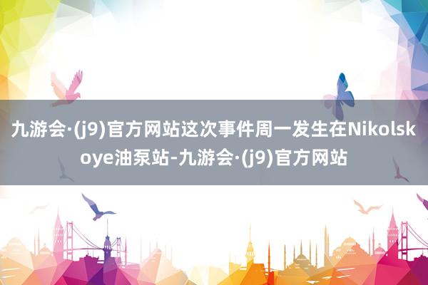 九游会·(j9)官方网站这次事件周一发生在Nikolskoye油泵站-九游会·(j9)官方网站