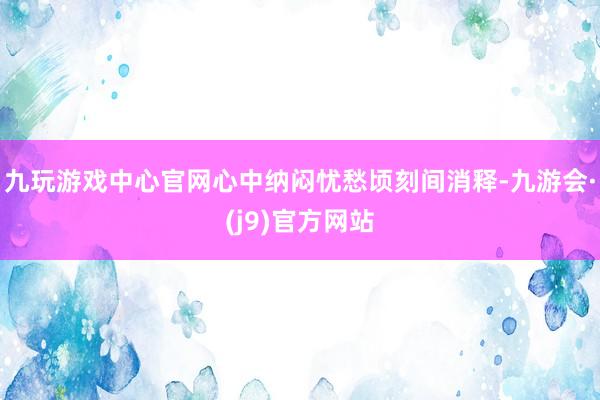 九玩游戏中心官网心中纳闷忧愁顷刻间消释-九游会·(j9)官方网站