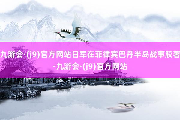 九游会·(j9)官方网站日军在菲律宾巴丹半岛战事胶著-九游会·(j9)官方网站