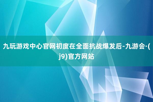 九玩游戏中心官网初度在全面抗战爆发后-九游会·(j9)官方网站