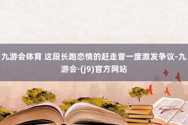 九游会体育 这段长跑恋情的赶走曾一度激发争议-九游会·(j9)官方网站