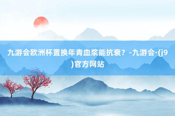 九游会欧洲杯置换年青血浆能抗衰？-九游会·(j9)官方网站