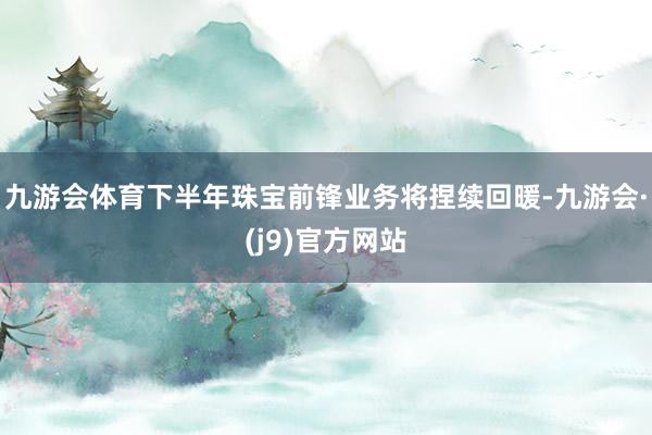 九游会体育下半年珠宝前锋业务将捏续回暖-九游会·(j9)官方网站