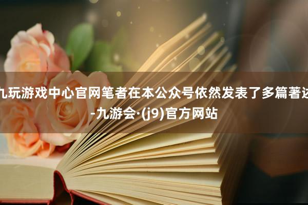 九玩游戏中心官网笔者在本公众号依然发表了多篇著述-九游会·(j9)官方网站