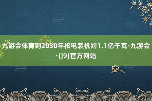 九游会体育到2030年核电装机约1.1亿千瓦-九游会·(j9)官方网站