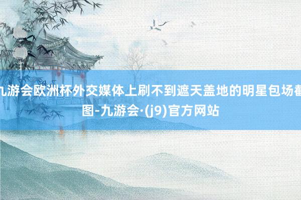 九游会欧洲杯外交媒体上刷不到遮天盖地的明星包场截图-九游会·(j9)官方网站