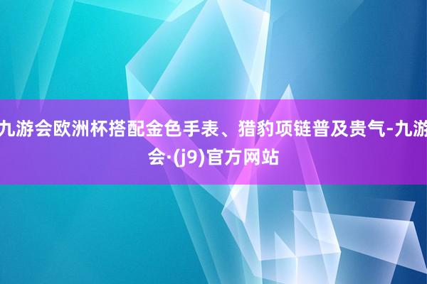 九游会欧洲杯搭配金色手表、猎豹项链普及贵气-九游会·(j9)官方网站