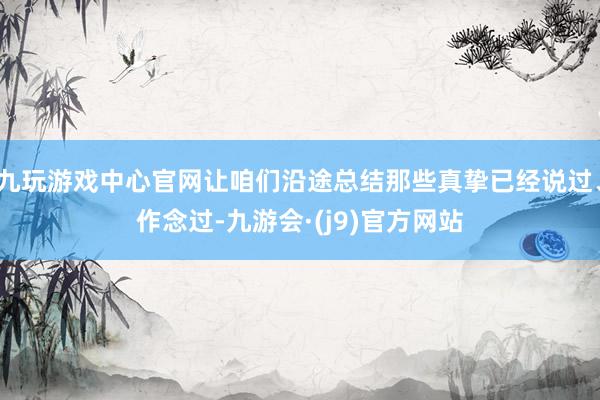 九玩游戏中心官网让咱们沿途总结那些真挚已经说过、作念过-九游会·(j9)官方网站
