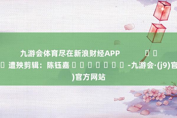 九游会体育尽在新浪财经APP            						遭殃剪辑：陈钰嘉 							-九游会·(j9)官方网站