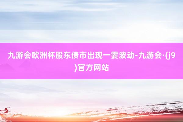 九游会欧洲杯股东债市出现一霎波动-九游会·(j9)官方网站