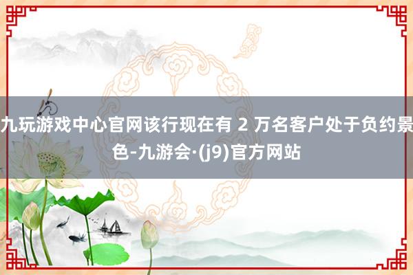 九玩游戏中心官网该行现在有 2 万名客户处于负约景色-九游会·(j9)官方网站