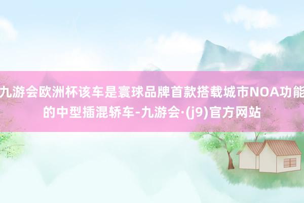 九游会欧洲杯该车是寰球品牌首款搭载城市NOA功能的中型插混轿车-九游会·(j9)官方网站