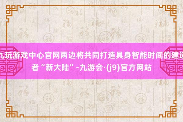 九玩游戏中心官网两边将共同打造具身智能时间的建造者“新大陆”-九游会·(j9)官方网站