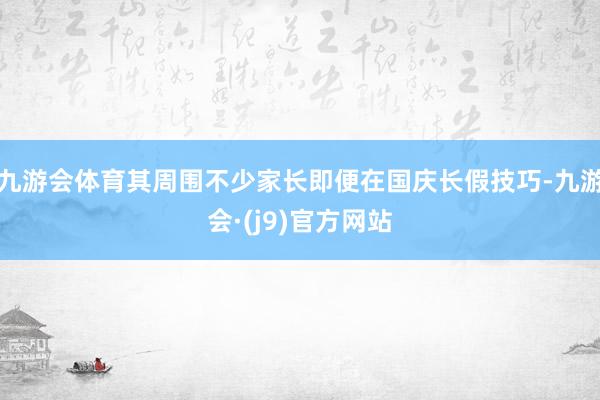 九游会体育其周围不少家长即便在国庆长假技巧-九游会·(j9)官方网站