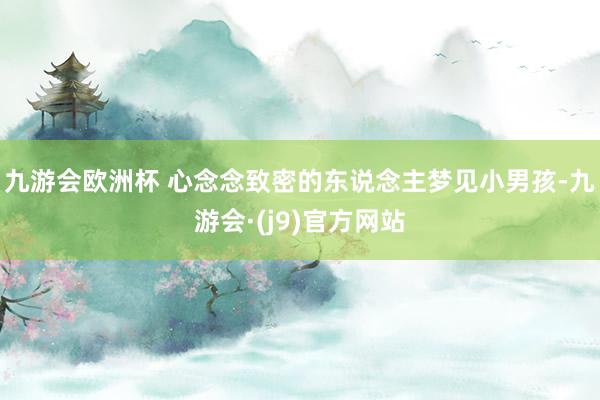 九游会欧洲杯 心念念致密的东说念主梦见小男孩-九游会·(j9)官方网站