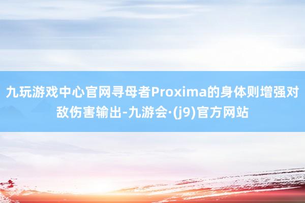 九玩游戏中心官网寻母者Proxima的身体则增强对敌伤害输出-九游会·(j9)官方网站