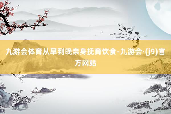 九游会体育从早到晚亲身抚育饮食-九游会·(j9)官方网站