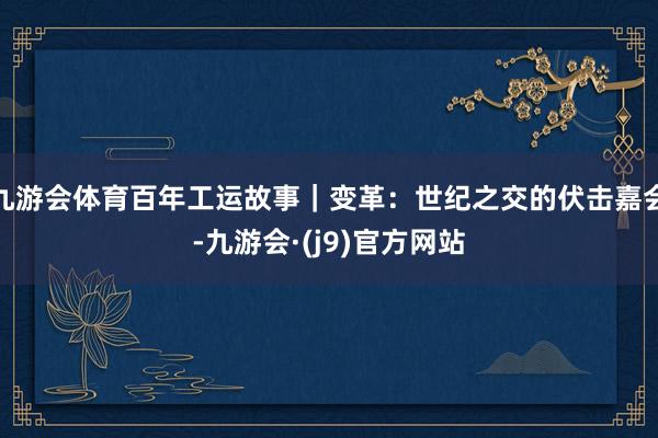 九游会体育百年工运故事｜变革：世纪之交的伏击嘉会-九游会·(j9)官方网站