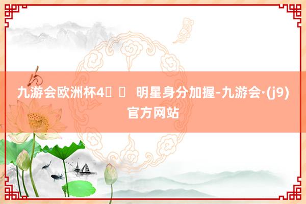九游会欧洲杯4️⃣ 明星身分加握-九游会·(j9)官方网站