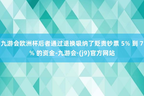 九游会欧洲杯后者通过退换吸纳了贬责钞票 5% 到 7% 的资金-九游会·(j9)官方网站