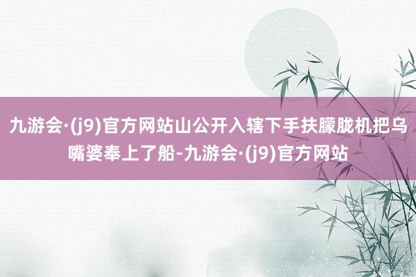 九游会·(j9)官方网站山公开入辖下手扶朦胧机把乌嘴婆奉上了船-九游会·(j9)官方网站